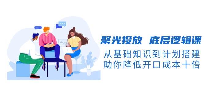 聚光投放底层逻辑课，从基础知识到计划搭建，助你降低开口成本十倍-桀创项目掘金社
