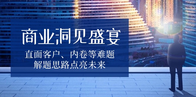 商业洞见盛宴，直面客户、内卷等难题，解题思路点亮未来-桀创项目掘金社