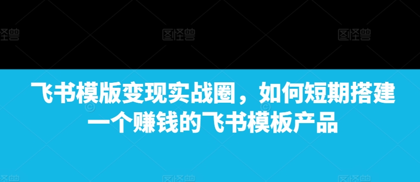 飞书模版变现实战圈，如何短期搭建一个赚钱的飞书模板产品-桀创项目掘金社