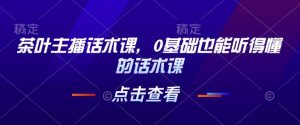 茶叶主播话术课,0基础也能听得懂的话术课-桀创项目掘金社