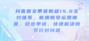 抖音图文带货教程15.0交付体系,新增账号运营锦囊、稳出单进、快速解决账号针对问题-桀创项目掘金社