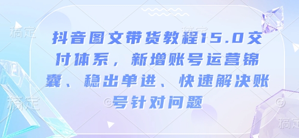 抖音图文带货教程15.0交付体系，新增账号运营锦囊、稳出单进、快速解决账号针对问题-桀创项目掘金社