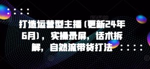 打造运营型主播(更新25年1月),实操录屏,话术拆解,自然流带货打法-桀创项目掘金社