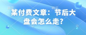 某付费文章:节后大盘会怎么走?-桀创项目掘金社