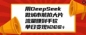 用DeepSeek做城市航拍大片,流量赚到手软,单日变现多张-桀创项目掘金社