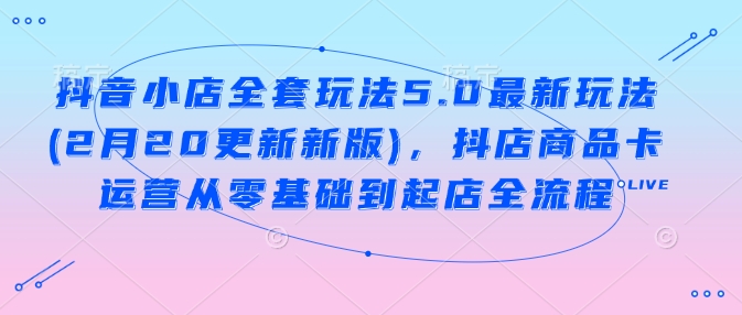 抖音小店全套玩法5.0最新玩法(2月20更新新版)，抖店商品卡运营从零基础到起店全流程-桀创项目掘金社