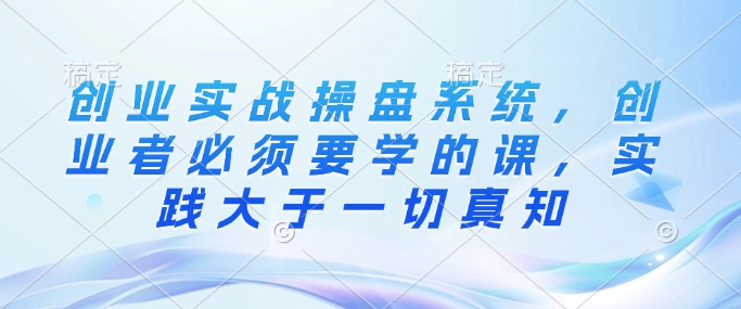 创业实战操盘系统，创业者必须要学的课，实践大于一切真知-桀创项目掘金社