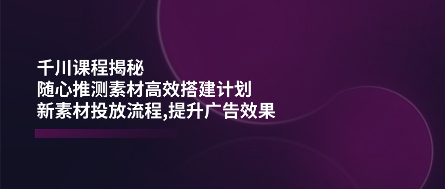 千川课程揭秘：随心推测素材高效搭建计划,新素材投放流程,提升广告效果-桀创项目掘金社
