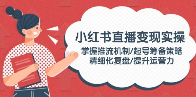 小红书直播变现实操：掌握推流机制/起号筹备策略/精细化复盘/提升运营力-桀创项目掘金社