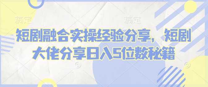 短剧融合实操经验分享，短剧大佬分享日入5位数秘籍-桀创项目掘金社