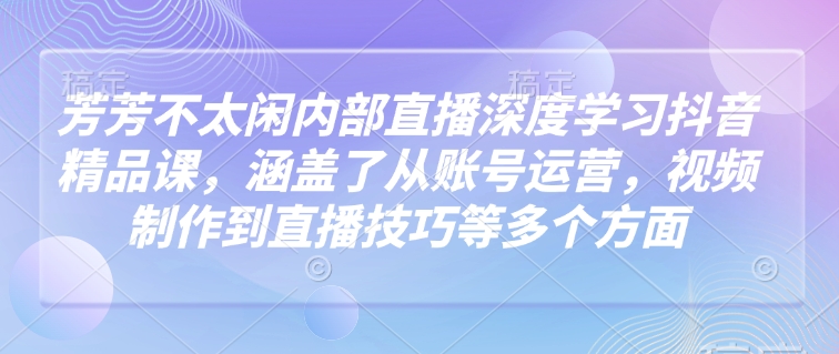 芳芳不太闲内部直播深度学习抖音精品课，涵盖了从账号运营，视频制作到直播技巧等多个方面-桀创项目掘金社