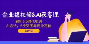 企业短视频&AI获客课：解析5.0时代机遇，AI方法，6步突围与商业定位-桀创项目掘金社