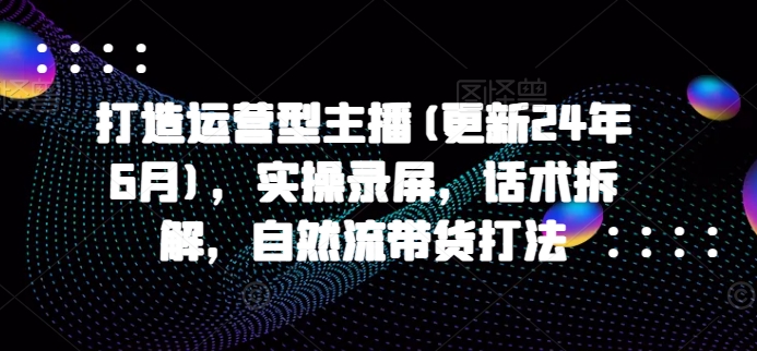 打造运营型主播(更新25年2月)，实操录屏，话术拆解，自然流带货打法-桀创项目掘金社