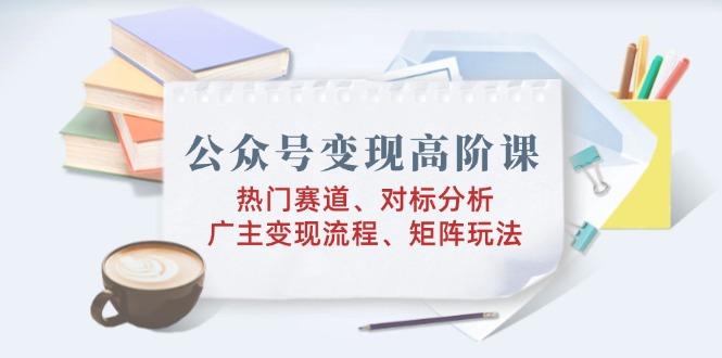 公众号变现高阶课：热门赛道、对标分析、广告主变现流程、矩阵玩法-桀创项目掘金社