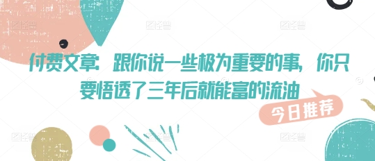 付费文章：跟你说一些极为重要的事，你只要悟透了 三年后 就能富的流油-桀创项目掘金社