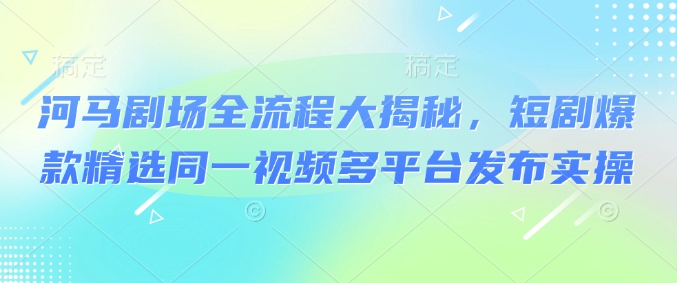 河马剧场全流程大揭秘，短剧爆款精选同一视频多平台发布实操-桀创项目掘金社