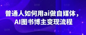 普通人如何用ai做自媒体，AI图书博主变现流程-桀创项目掘金社