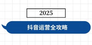 抖音运营全攻略，涵盖账号搭建、人设塑造、投流等，快速起号，实现变现-桀创项目掘金社