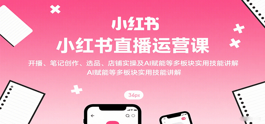 小红书直播运营课：开播、笔记创作、选品、店铺实操及 AI 赋能等多板块实用技能讲解-桀创项目掘金社