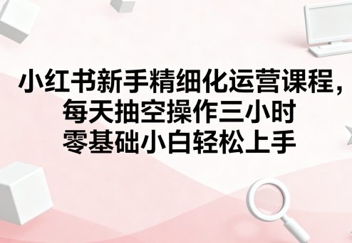 小红书新手精细化运营课程，每天抽空操作三小时，零基础小白轻松上手-桀创项目掘金社