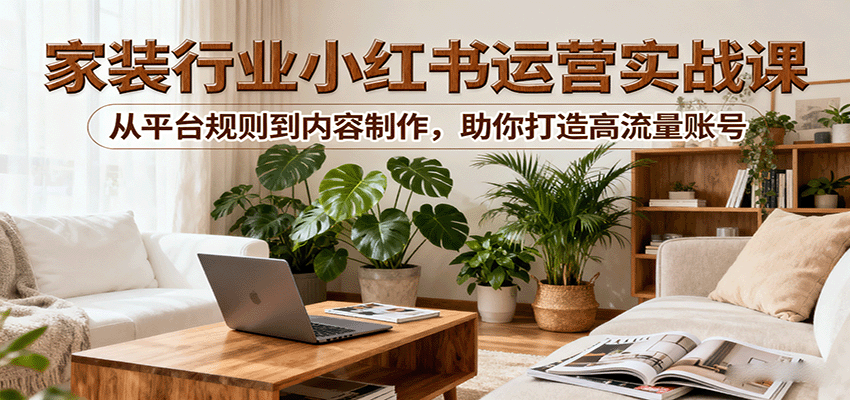 小红书家装行业运营实战课：从平台规则到内容制作，助你打造高流量账号-桀创项目掘金社