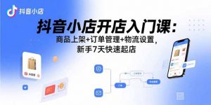 抖音小店开店入门课:商品上架+订单管理+物流设置,新手7天快速起店-桀创项目掘金社