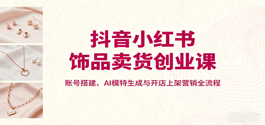 抖音小红书饰品卖货创业课，账号搭建、AI模特生成与开店上架营销全流程-桀创项目掘金社