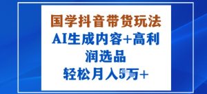 国学抖音带货玩法，AI生成内容+高利润选品，轻松月入1W+-桀创项目掘金社