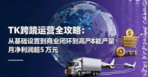 TK跨境运营全攻略:从基础设置到商业闭环到低成本量产,月净利润超5万美元-桀创项目掘金社