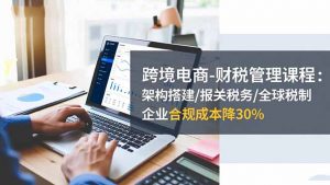 跨境电商-财税管理课程:架构搭建/报关税务/全球税制,企业合规成本降30%-桀创项目掘金社