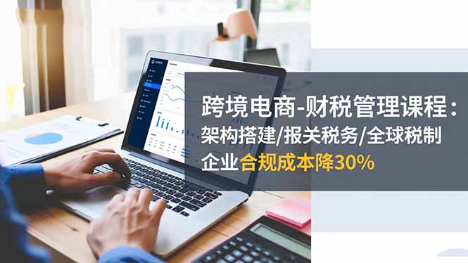 跨境电商-财税管理课程:架构搭建/报关税务/全球税制,企业合规成本降30%-桀创项目掘金社