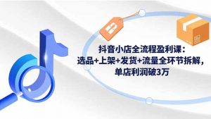 抖音小店全流程盈利课：选品+上架+发货+流量全环节拆解，单店利润破3万-桀创项目掘金社