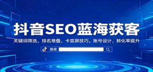 抖音SEO蓝海获客：关键词筛选，排名堆叠，卡首屏技巧，账号设计，转化率提升-桀创项目掘金社