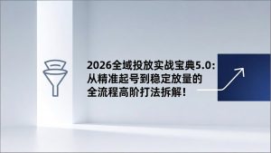 2026全域投放实战宝典5.0：从精准起号到稳定放量的全流程高阶打法拆解！-桀创项目掘金社