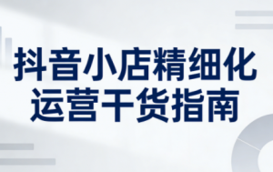 无缺·抖音店铺精细化运营干货指南新版(更新2026)-桀创项目掘金社