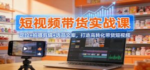 短视频带货实战课：定位+拍摄剪辑+选品文案，打造高转化带货短视频-桀创项目掘金社