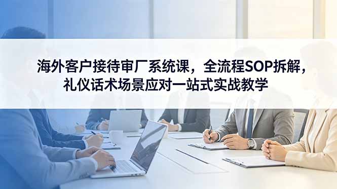 海外客户接待审厂系统课，全流程SOP拆解，礼仪话术场景应对一站式实战教学-桀创项目掘金社
