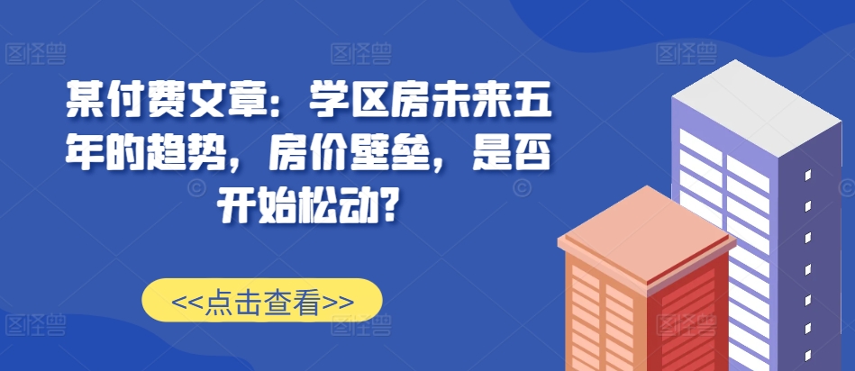 某付费文章：学区房未来五年的趋势，房价壁垒，是否开始松动?-桀创项目掘金社