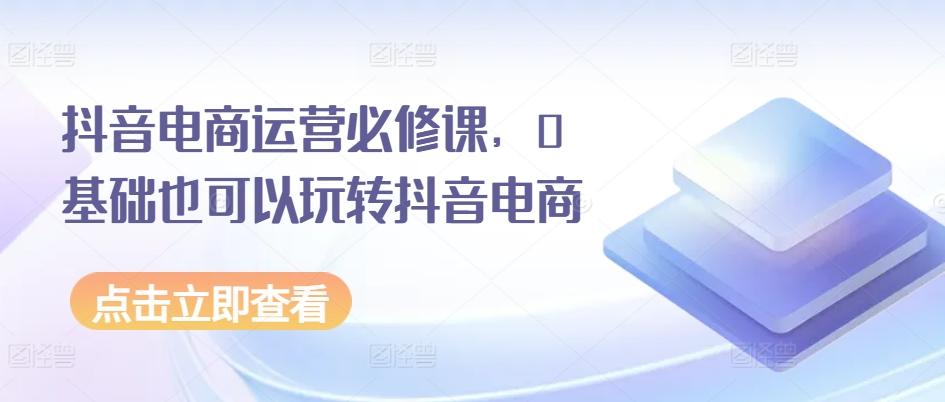 抖音电商运营必修课，0基础也可以玩转抖音电商-桀创项目掘金社