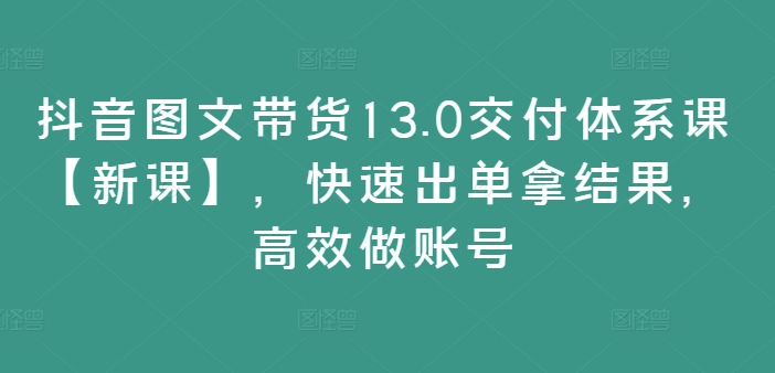 抖音图文带货13.0交付体系课【新课】，快速出单拿结果，高效做账号-桀创项目掘金社