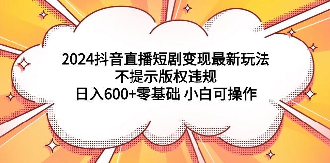 (9305期)2024抖音直播短剧变现最新玩法，不提示版权违规 日入600+零基础 小白可操作-桀创项目掘金社