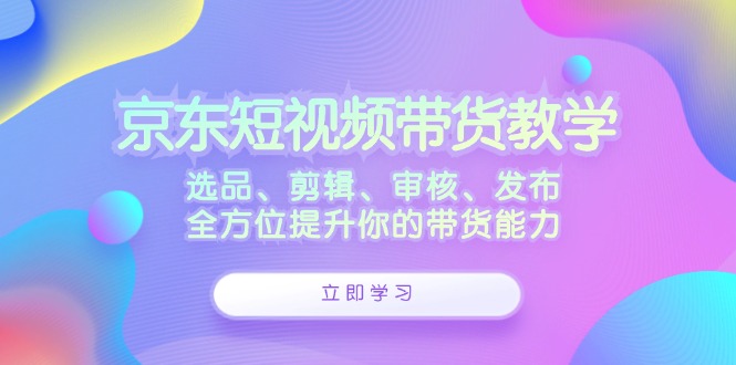 京东短视频带货教学：选品、剪辑、审核、发布，全方位提升你的带货能力-桀创项目掘金社