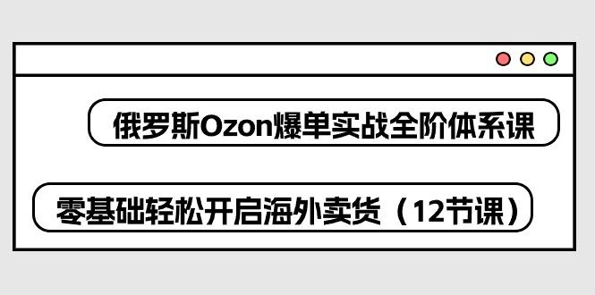 俄罗斯 Ozon-爆单实战全阶体系课，零基础轻松开启海外卖货(12节课-桀创项目掘金社