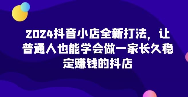 2024抖音小店全新打法，让普通人也能学会做一家长久稳定赚钱的抖店-桀创项目掘金社
