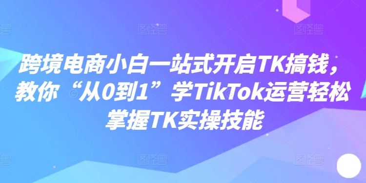 跨境电商小白一站式开启TK搞钱，教你“从0到1”学TikTok运营轻松掌握TK实操技能-桀创项目掘金社