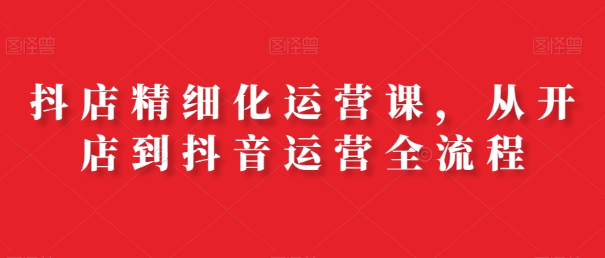 抖店精细化运营课，从开店到抖音运营全流程-桀创项目掘金社