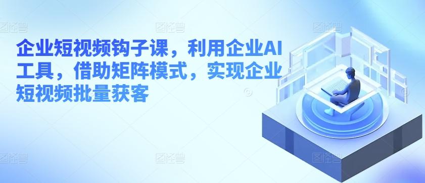 企业短视频钩子课，利用企业AI工具，借助矩阵模式，实现企业短视频批量获客-桀创项目掘金社
