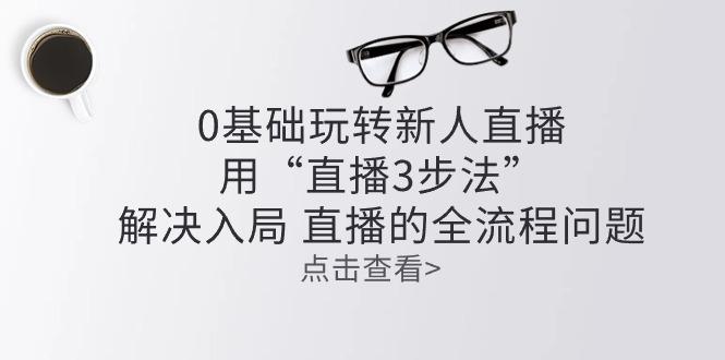 零基础玩转新人直播：用“直播3步法”解决入局 直播全流程问题-桀创项目掘金社