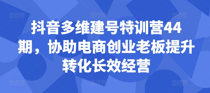 抖音多维建号特训营44期，协助电商创业老板提升转化长效经营-桀创项目掘金社