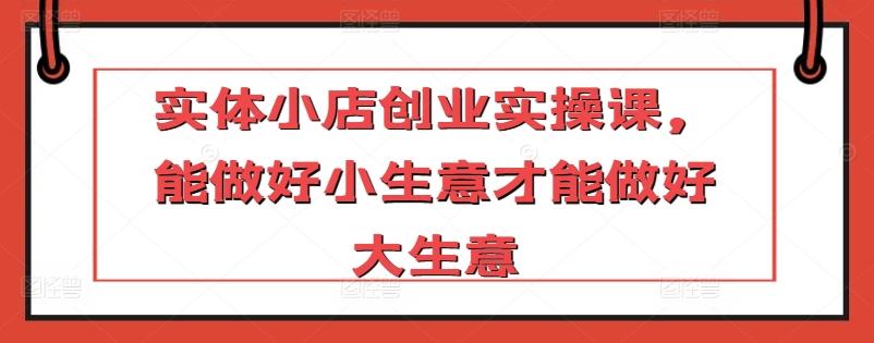 实体小店创业实操课，能做好小生意才能做好大生意-桀创项目掘金社